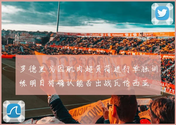 罗德里戈因肌肉超负荷进行单独训练明日将确认能否出战瓦伦西亚