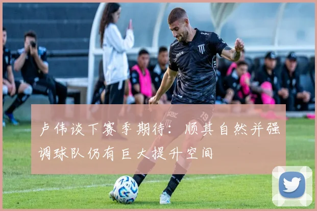 卢伟谈下赛季期待：顺其自然并强调球队仍有巨大提升空间
