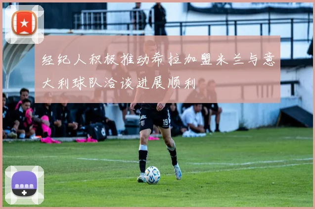 经纪人积极推动希拉加盟米兰与意大利球队洽谈进展顺利