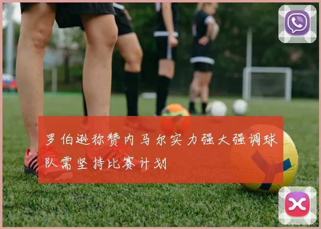 罗伯逊称赞内马尔实力强大强调球队需坚持比赛计划