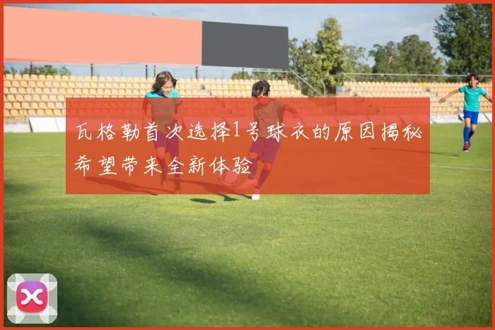 瓦格勒首次选择1号球衣的原因揭秘希望带来全新体验