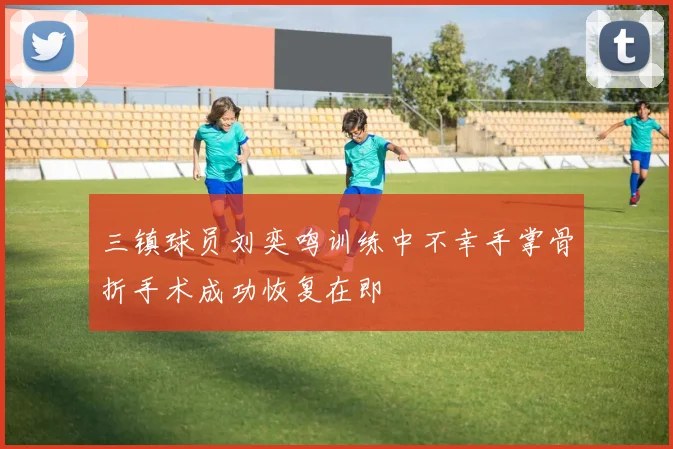 三镇球员刘奕鸣训练中不幸手掌骨折手术成功恢复在即