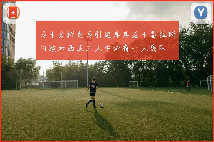 马卡分析皇马引进库库后卡雷拉斯门迪加西亚三人中必有一人离队