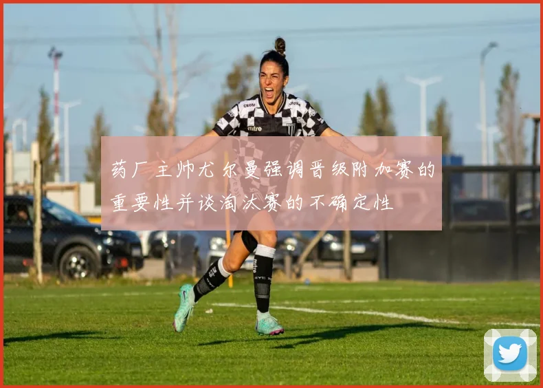 药厂主帅尤尔曼强调晋级附加赛的重要性并谈淘汰赛的不确定性
