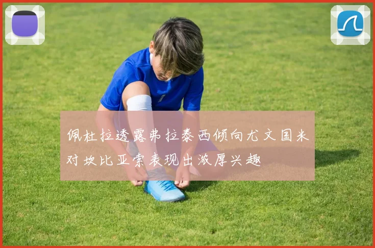 佩杜拉透露弗拉泰西倾向尤文国米对坎比亚索表现出浓厚兴趣