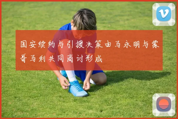 国安续约与引援决策由马永明与蒙哥马利共同商讨形成