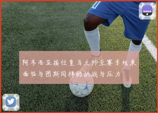 阿韦洛亚接任皇马主帅至赛季结束面临与图斯同样的挑战与压力