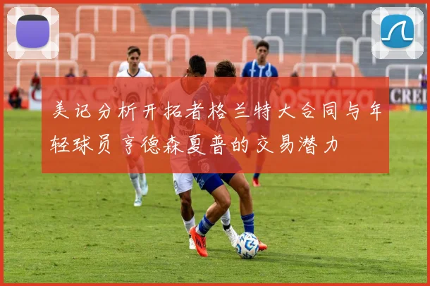 美记分析开拓者格兰特大合同与年轻球员亨德森夏普的交易潜力