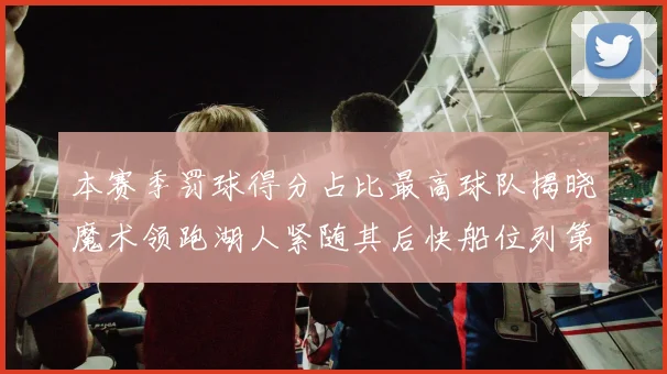 本赛季罚球得分占比最高球队揭晓魔术领跑湖人紧随其后快船位列第四