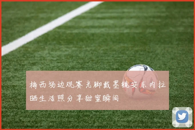 梅西场边观赛光脚戴墨镜安东内拉晒生活照分享甜蜜瞬间