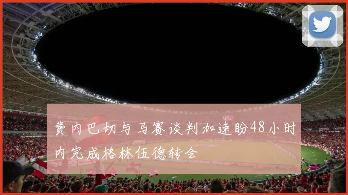 费内巴切与马赛谈判加速盼48小时内完成格林伍德转会