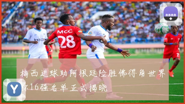 梅西进球助阿根廷险胜佛得角世界杯16强名单正式揭晓
