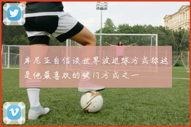 库尼亚自信谈世界波进球方式称这是他最喜欢的破门方式之一