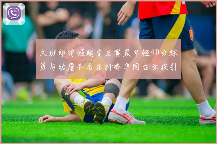 文班即将崛起季后赛最年轻40分球员与幼詹齐名东科乔华同台竞技引关注