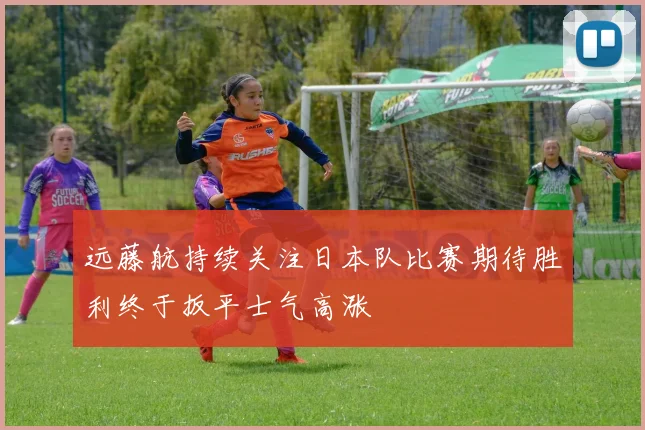 远藤航持续关注日本队比赛期待胜利终于扳平士气高涨