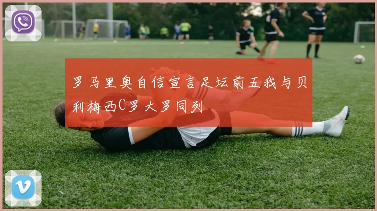 罗马里奥自信宣言足坛前五我与贝利梅西C罗大罗同列