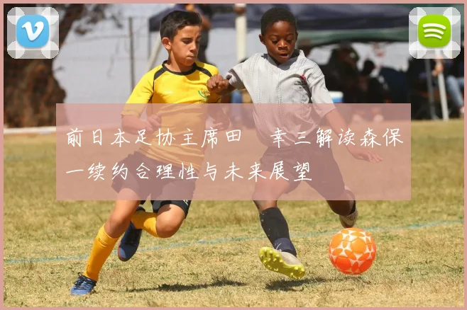前日本足协主席田嶋幸三解读森保一续约合理性与未来展望