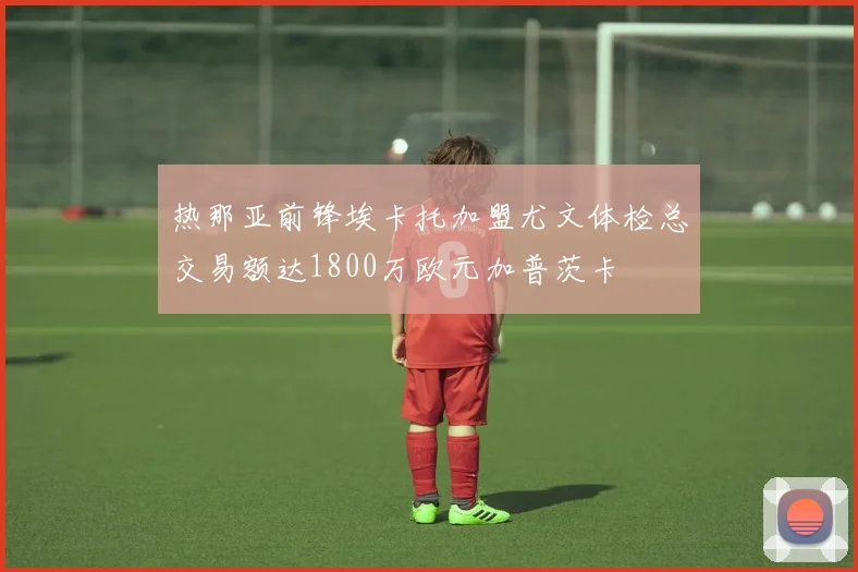 热那亚前锋埃卡托加盟尤文体检总交易额达1800万欧元加普茨卡
