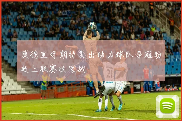 莫德里奇期待复出助力球队争冠盼赶上联赛收官战