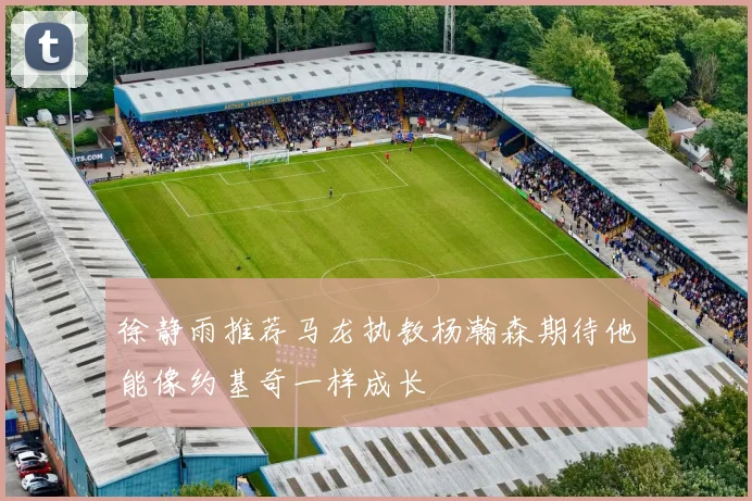 徐静雨推荐马龙执教杨瀚森期待他能像约基奇一样成长